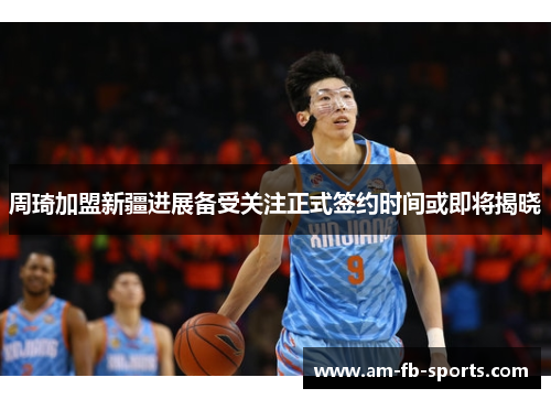 周琦加盟新疆进展备受关注正式签约时间或即将揭晓