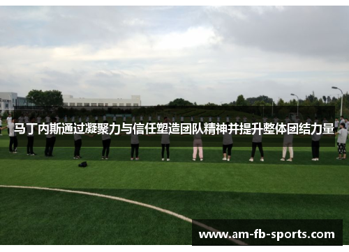 马丁内斯通过凝聚力与信任塑造团队精神并提升整体团结力量 马丁内斯通过凝聚力与信任塑造团队精神并提升整体团结力量