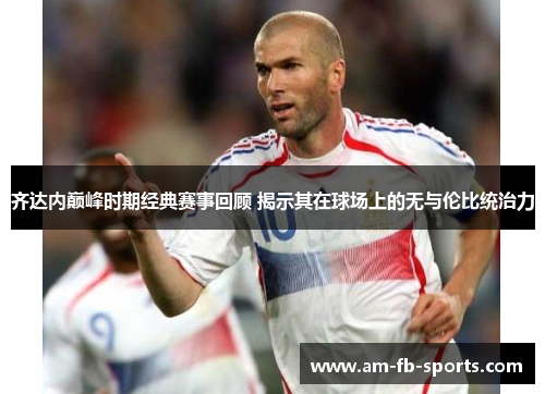 齐达内巅峰时期经典赛事回顾 揭示其在球场上的无与伦比统治力 齐达内巅峰时期经典赛事回顾 揭示其在球场上的无与伦比统治力