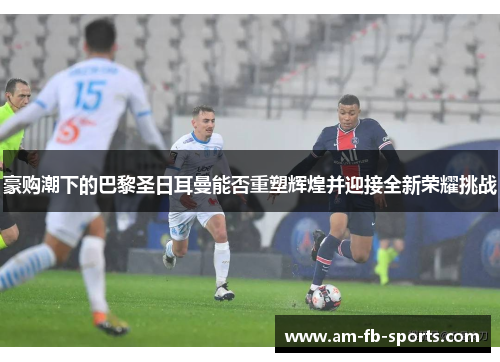 豪购潮下的巴黎圣日耳曼能否重塑辉煌并迎接全新荣耀挑战