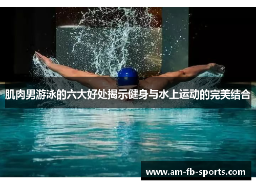 肌肉男游泳的六大好处揭示健身与水上运动的完美结合 肌肉男游泳的六大好处揭示健身与水上运动的完美结合