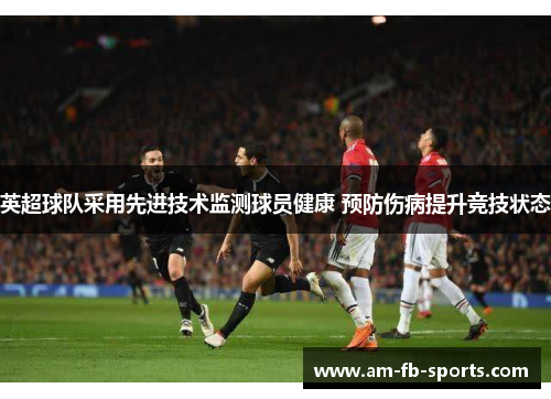 英超球队采用先进技术监测球员健康 预防伤病提升竞技状态 英超球队采用先进技术监测球员健康 预防伤病提升竞技状态