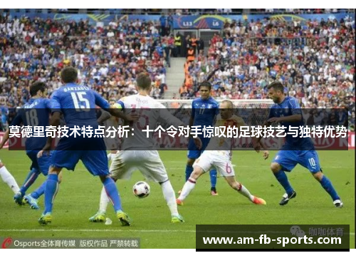 莫德里奇技术特点分析:十个令对手惊叹的足球技艺与独特优势 莫德里奇技术特点分析:十个令对手惊叹的足球技艺与独特优势
