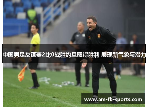中国男足友谊赛2比0战胜约旦取得胜利 展现新气象与潜力 中国男足友谊赛2比0战胜约旦取得胜利 展现新气象与潜力